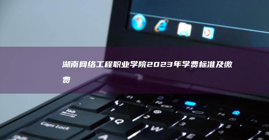 湖南网络工程职业学院2023年学费标准及缴费指南