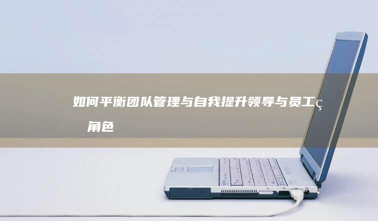 如何平衡团队管理与自我提升：领导与员工的角色反思